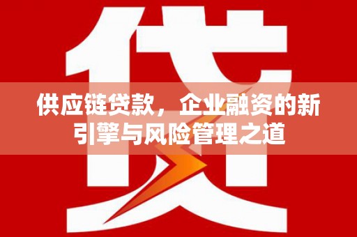 乌马河供应链贷款，企业融资的新引擎与风险管理之道