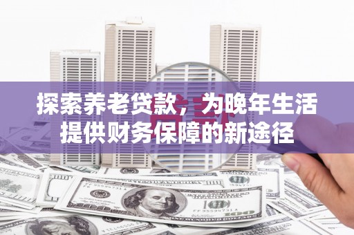 乌马河探索养老贷款，为晚年生活提供财务保障的新途径