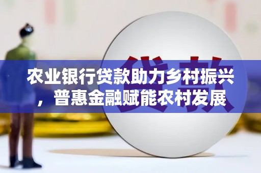 乌马河农业银行贷款助力乡村振兴，普惠金融赋能农村发展