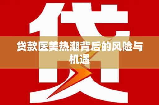 乌马河贷款医美热潮背后的风险与机遇