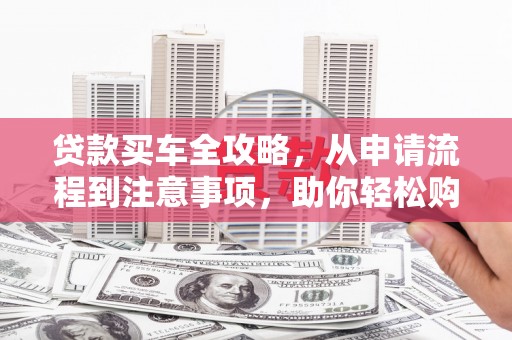 乌马河贷款买车全攻略，从申请流程到注意事项，助你轻松购车